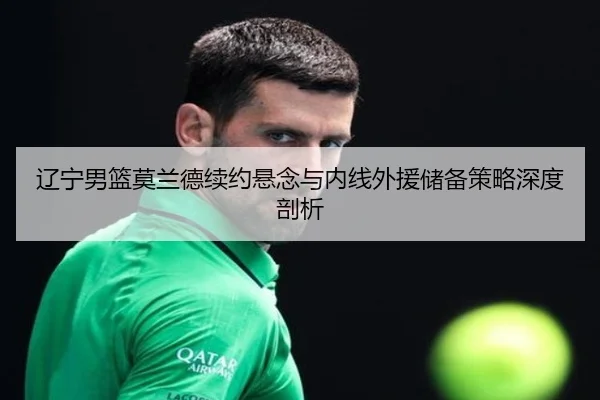 辽宁男篮莫兰德续约悬念与内线外援储备策略深度剖析