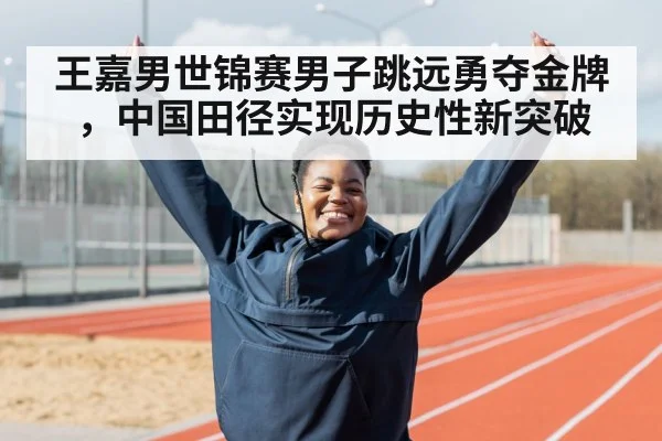 王嘉男世锦赛男子跳远勇夺金牌,中国田径实现历史性新突破